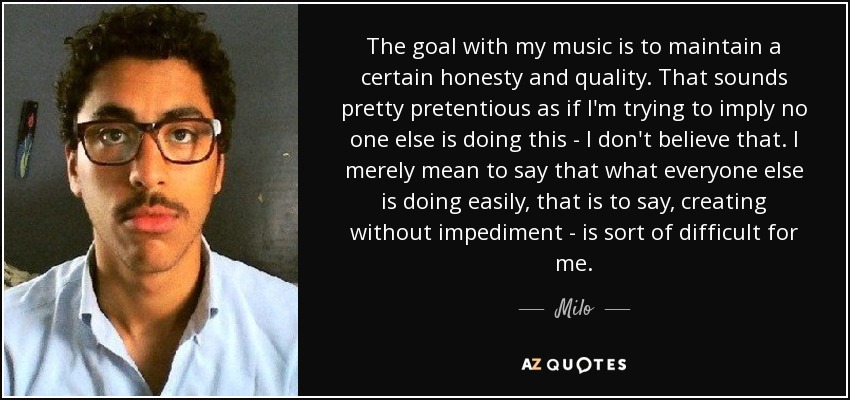 The goal with my music is to maintain a certain honesty and quality. That sounds pretty pretentious as if I'm trying to imply no one else is doing this - I don't believe that. I merely mean to say that what everyone else is doing easily, that is to say, creating without impediment - is sort of difficult for me. - Milo
