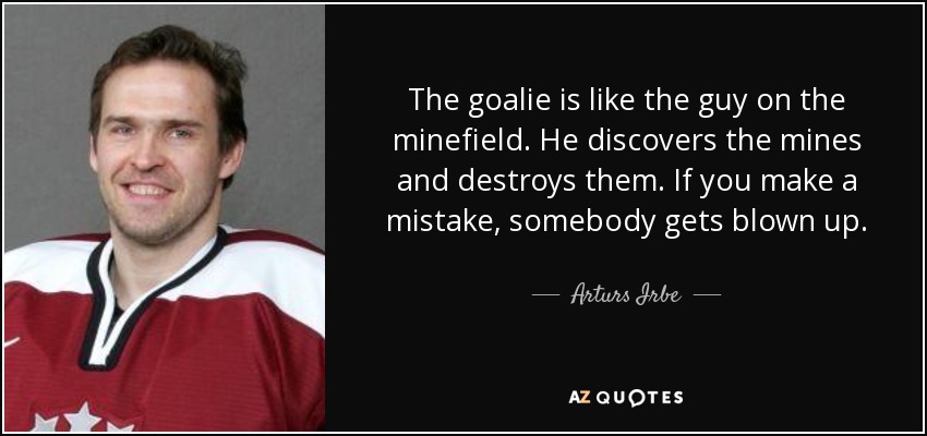 The goalie is like the guy on the minefield. He discovers the mines and destroys them. If you make a mistake, somebody gets blown up. - Arturs Irbe