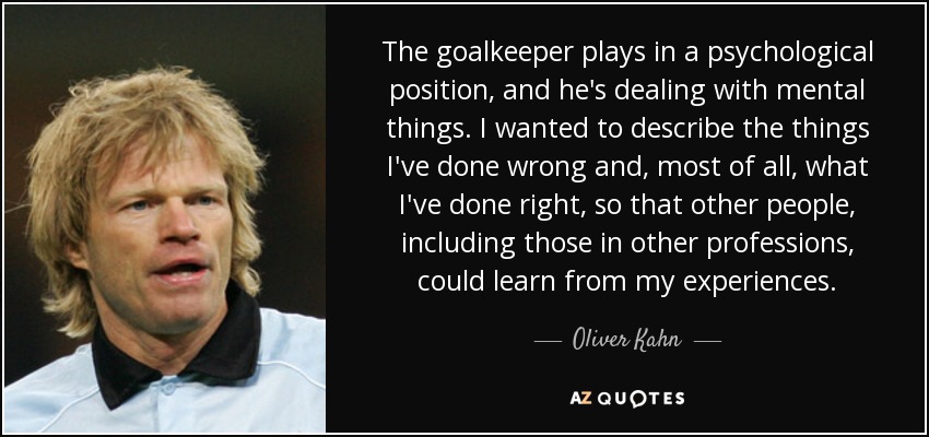 The goalkeeper plays in a psychological position, and he's dealing with mental things. I wanted to describe the things I've done wrong and, most of all, what I've done right, so that other people, including those in other professions, could learn from my experiences. - Oliver Kahn
