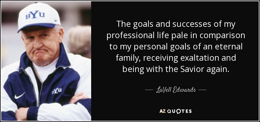 The goals and successes of my professional life pale in comparison to my personal goals of an eternal family, receiving exaltation and being with the Savior again. - LaVell Edwards