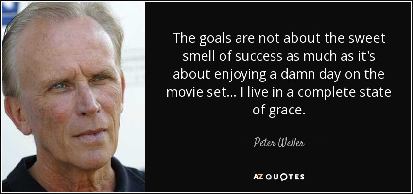 The goals are not about the sweet smell of success as much as it's about enjoying a damn day on the movie set... I live in a complete state of grace. - Peter Weller