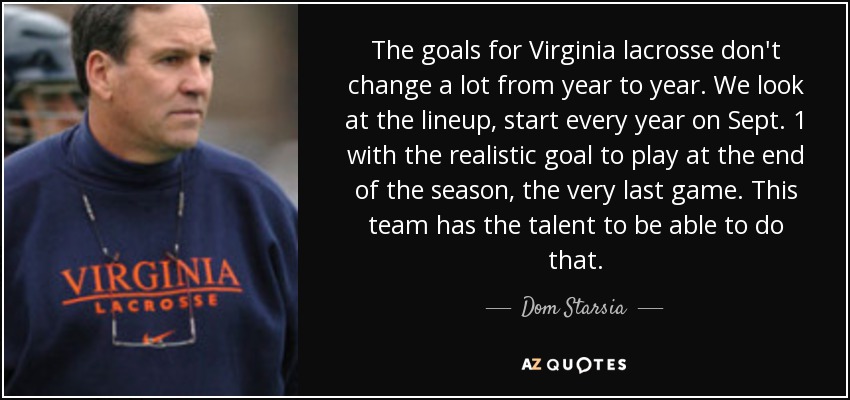 The goals for Virginia lacrosse don't change a lot from year to year. We look at the lineup, start every year on Sept. 1 with the realistic goal to play at the end of the season, the very last game. This team has the talent to be able to do that. - Dom Starsia