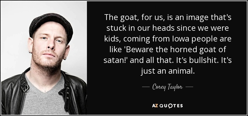 The goat, for us, is an image that's stuck in our heads since we were kids, coming from Iowa people are like 'Beware the horned goat of satan!' and all that. It's bullshit. It's just an animal. - Corey Taylor