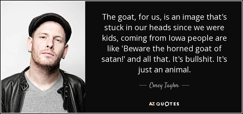 The goat, for us, is an image that's stuck in our heads since we were kids, coming from Iowa people are like 'Beware the horned goat of satan!' and all that. It's bullshit. It's just an animal. - Corey Taylor