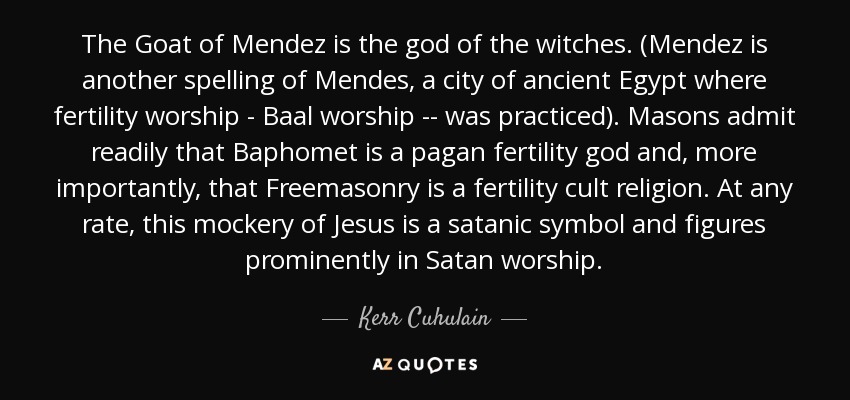 The Goat of Mendez is the god of the witches. (Mendez is another spelling of Mendes, a city of ancient Egypt where fertility worship - Baal worship -- was practiced). Masons admit readily that Baphomet is a pagan fertility god and, more importantly, that Freemasonry is a fertility cult religion. At any rate, this mockery of Jesus is a satanic symbol and figures prominently in Satan worship. - Kerr Cuhulain