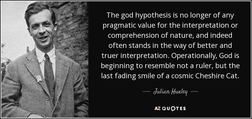 The god hypothesis is no longer of any pragmatic value for the interpretation or comprehension of nature, and indeed often stands in the way of better and truer interpretation. Operationally, God is beginning to resemble not a ruler, but the last fading smile of a cosmic Cheshire Cat. - Julian Huxley