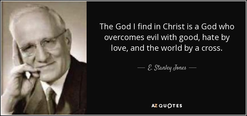 The God I find in Christ is a God who overcomes evil with good, hate by love, and the world by a cross. - E. Stanley Jones