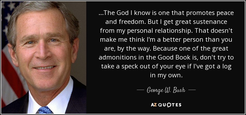 ...The God I know is one that promotes peace and freedom. But I get great sustenance from my personal relationship. That doesn't make me think I'm a better person than you are, by the way. Because one of the great admonitions in the Good Book is, don't try to take a speck out of your eye if I've got a log in my own. - George W. Bush