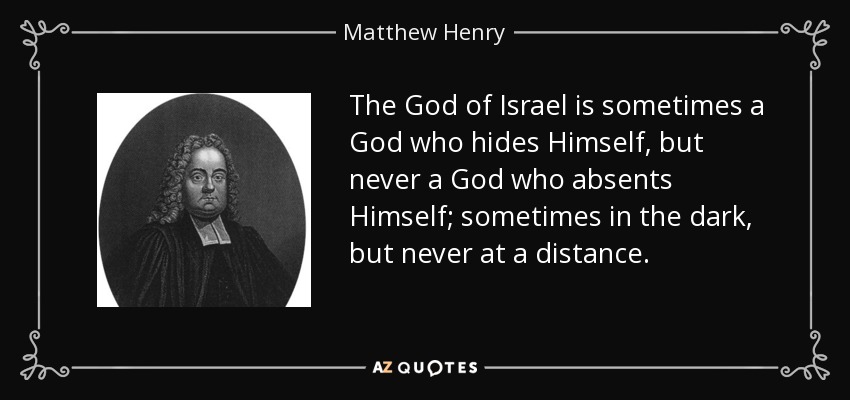 The God of Israel is sometimes a God who hides Himself, but never a God who absents Himself; sometimes in the dark, but never at a distance. - Matthew Henry