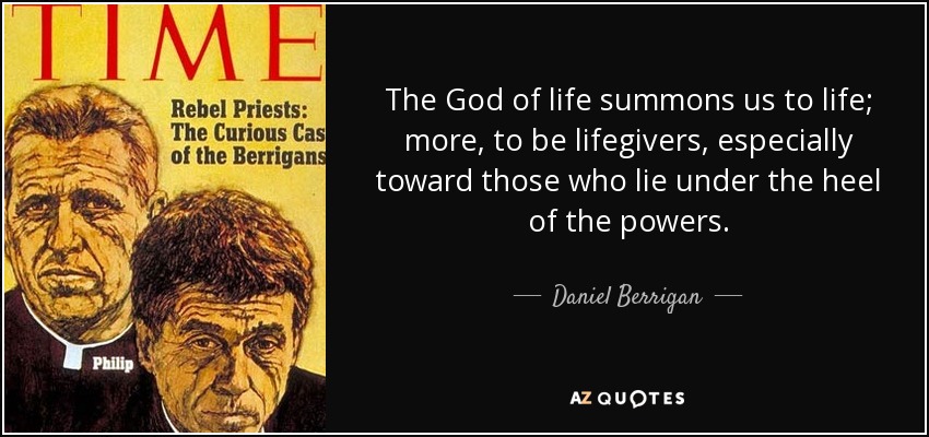 The God of life summons us to life; more, to be lifegivers, especially toward those who lie under the heel of the powers. - Daniel Berrigan