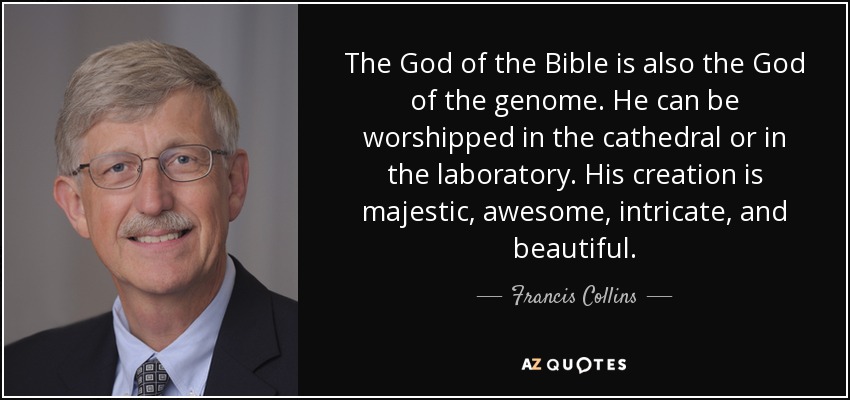 The God of the Bible is also the God of the genome. He can be worshipped in the cathedral or in the laboratory. His creation is majestic, awesome, intricate, and beautiful. - Francis Collins