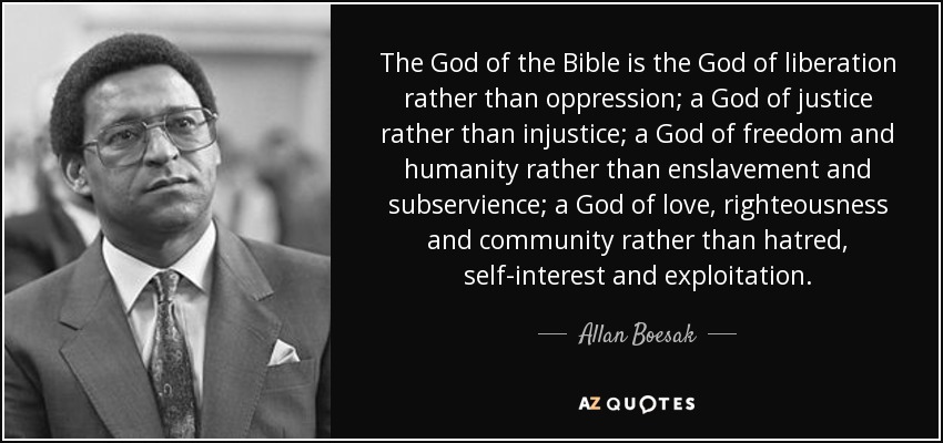The God of the Bible is the God of liberation rather than oppression; a God of justice rather than injustice; a God of freedom and humanity rather than enslavement and subservience; a God of love, righteousness and community rather than hatred, self-interest and exploitation. - Allan Boesak