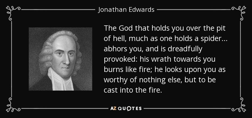 The God that holds you over the pit of hell, much as one holds a spider... abhors you, and is dreadfully provoked: his wrath towards you burns like fire; he looks upon you as worthy of nothing else, but to be cast into the fire. - Jonathan Edwards