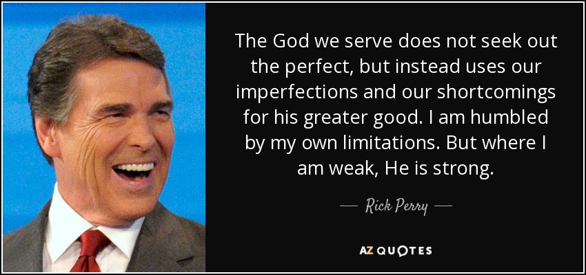 The God we serve does not seek out the perfect, but instead uses our imperfections and our shortcomings for his greater good. I am humbled by my own limitations. But where I am weak, He is strong. - Rick Perry