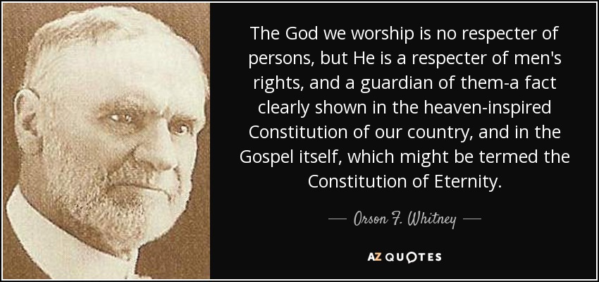 The God we worship is no respecter of persons, but He is a respecter of men's rights, and a guardian of them-a fact clearly shown in the heaven-inspired Constitution of our country, and in the Gospel itself, which might be termed the Constitution of Eternity. - Orson F. Whitney