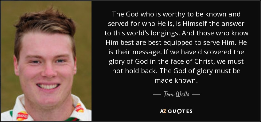 The God who is worthy to be known and served for who He is, is Himself the answer to this world's longings. And those who know Him best are best equipped to serve Him. He is their message. If we have discovered the glory of God in the face of Christ, we must not hold back. The God of glory must be made known. - Tom Wells