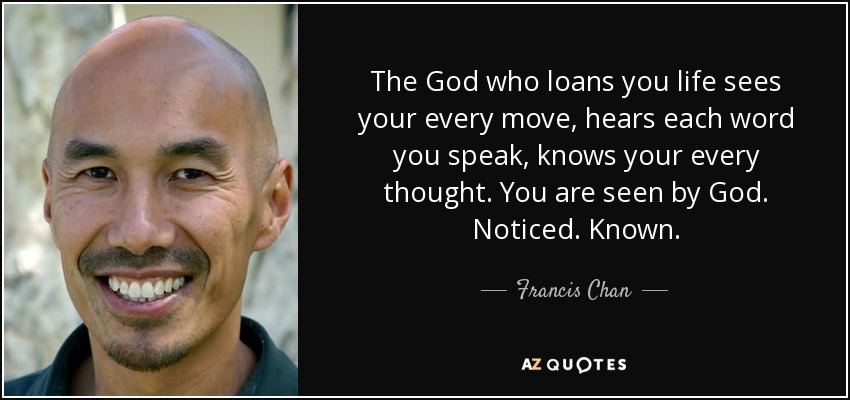 The God who loans you life sees your every move, hears each word you speak, knows your every thought. You are seen by God. Noticed. Known. - Francis Chan