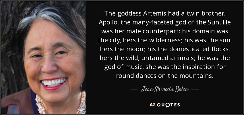 The goddess Artemis had a twin brother, Apollo, the many-faceted god of the Sun. He was her male counterpart: his domain was the city, hers the wilderness; his was the sun, hers the moon; his the domesticated flocks, hers the wild, untamed animals; he was the god of music, she was the inspiration for round dances on the mountains. - Jean Shinoda Bolen