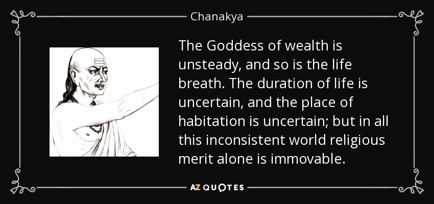 The Goddess of wealth is unsteady, and so is the life breath. The duration of life is uncertain, and the place of habitation is uncertain; but in all this inconsistent world religious merit alone is immovable. - Chanakya