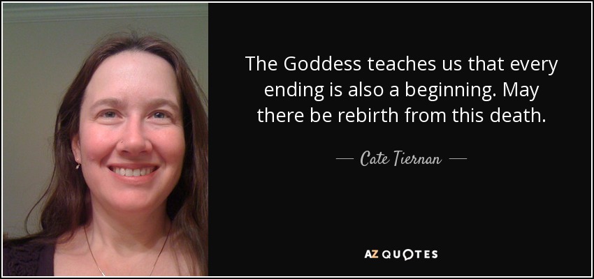 The Goddess teaches us that every ending is also a beginning. May there be rebirth from this death. - Cate Tiernan