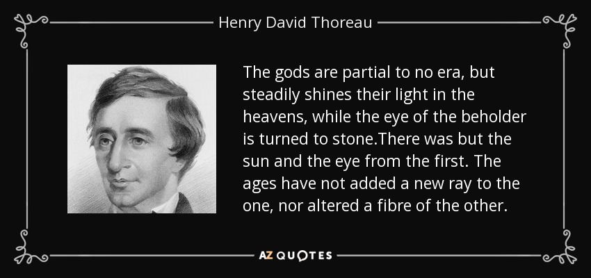 The gods are partial to no era, but steadily shines their light in the heavens, while the eye of the beholder is turned to stone.There was but the sun and the eye from the first. The ages have not added a new ray to the one, nor altered a fibre of the other. - Henry David Thoreau