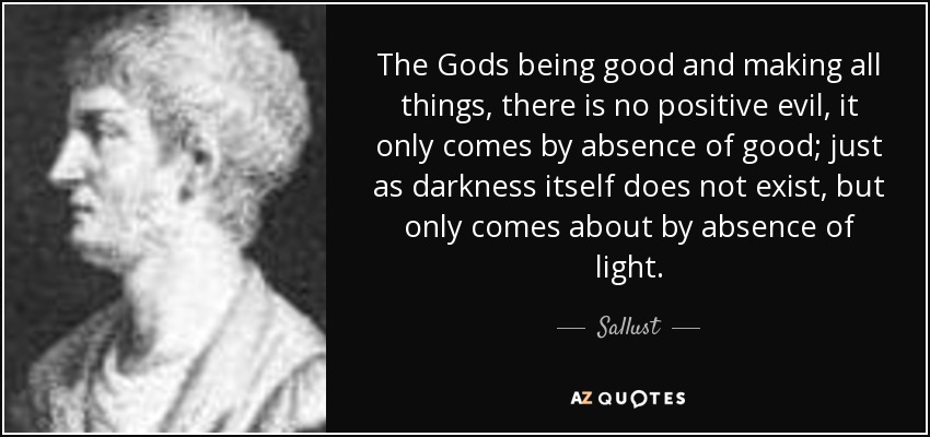 The Gods being good and making all things, there is no positive evil, it only comes by absence of good; just as darkness itself does not exist, but only comes about by absence of light. - Sallust
