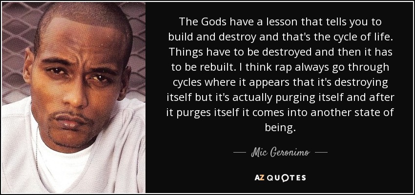 The Gods have a lesson that tells you to build and destroy and that's the cycle of life. Things have to be destroyed and then it has to be rebuilt. I think rap always go through cycles where it appears that it's destroying itself but it's actually purging itself and after it purges itself it comes into another state of being. - Mic Geronimo
