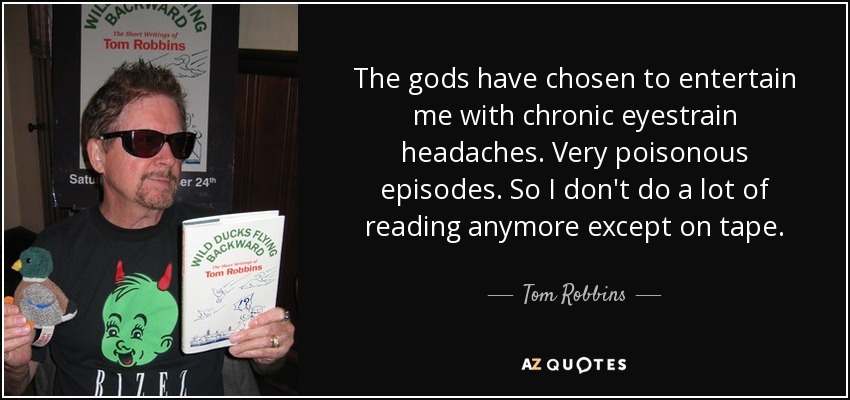 The gods have chosen to entertain me with chronic eyestrain headaches. Very poisonous episodes. So I don't do a lot of reading anymore except on tape. - Tom Robbins