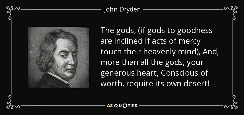 The gods, (if gods to goodness are inclined If acts of mercy touch their heavenly mind), And, more than all the gods, your generous heart, Conscious of worth, requite its own desert! - John Dryden