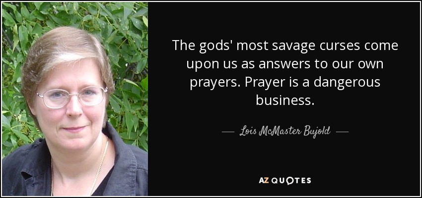 The gods' most savage curses come upon us as answers to our own prayers. Prayer is a dangerous business. - Lois McMaster Bujold