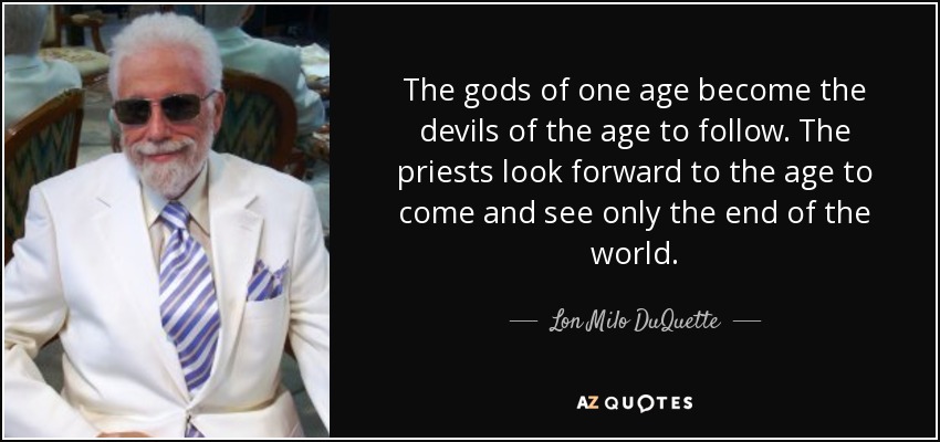 The gods of one age become the devils of the age to follow. The priests look forward to the age to come and see only the end of the world. - Lon Milo DuQuette