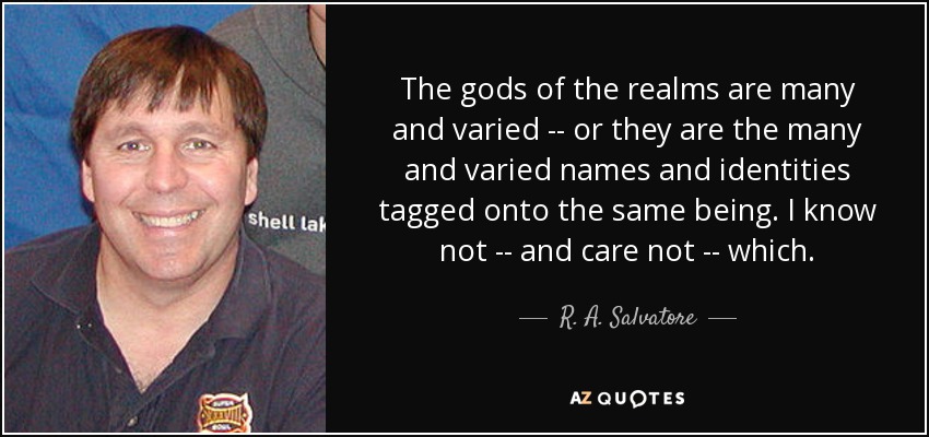 The gods of the realms are many and varied -- or they are the many and varied names and identities tagged onto the same being. I know not -- and care not -- which. - R. A. Salvatore