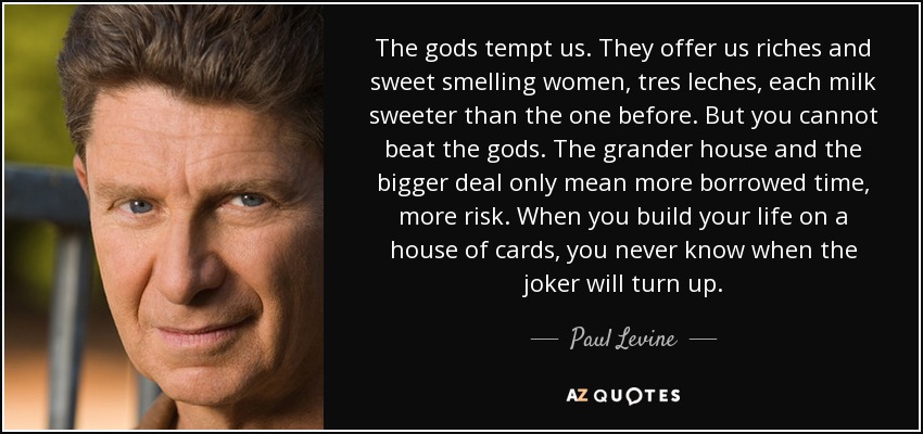 The gods tempt us. They offer us riches and sweet smelling women, tres leches, each milk sweeter than the one before. But you cannot beat the gods. The grander house and the bigger deal only mean more borrowed time, more risk. When you build your life on a house of cards, you never know when the joker will turn up. - Paul Levine