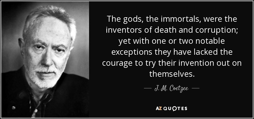 The gods, the immortals, were the inventors of death and corruption; yet with one or two notable exceptions they have lacked the courage to try their invention out on themselves. - J. M. Coetzee