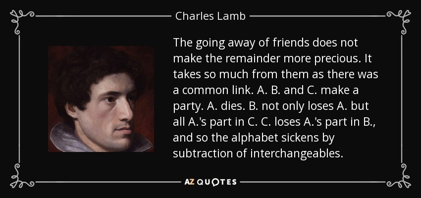 The going away of friends does not make the remainder more precious. It takes so much from them as there was a common link. A. B. and C. make a party. A. dies. B. not only loses A. but all A.'s part in C. C. loses A.'s part in B., and so the alphabet sickens by subtraction of interchangeables. - Charles Lamb