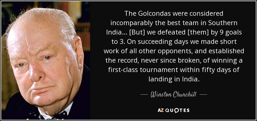 The Golcondas were considered incomparably the best team in Southern India ... [But] we defeated [them] by 9 goals to 3. On succeeding days we made short work of all other opponents, and established the record, never since broken, of winning a first-class tournament within fifty days of landing in India. - Winston Churchill