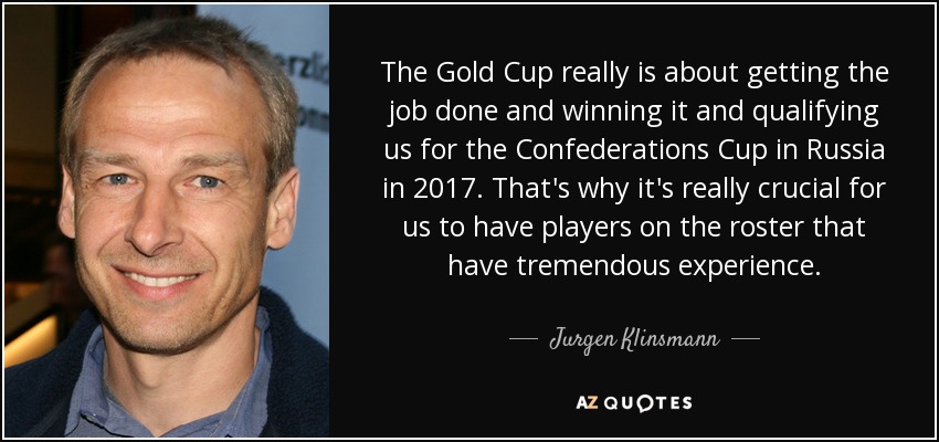 The Gold Cup really is about getting the job done and winning it and qualifying us for the Confederations Cup in Russia in 2017. That's why it's really crucial for us to have players on the roster that have tremendous experience. - Jurgen Klinsmann