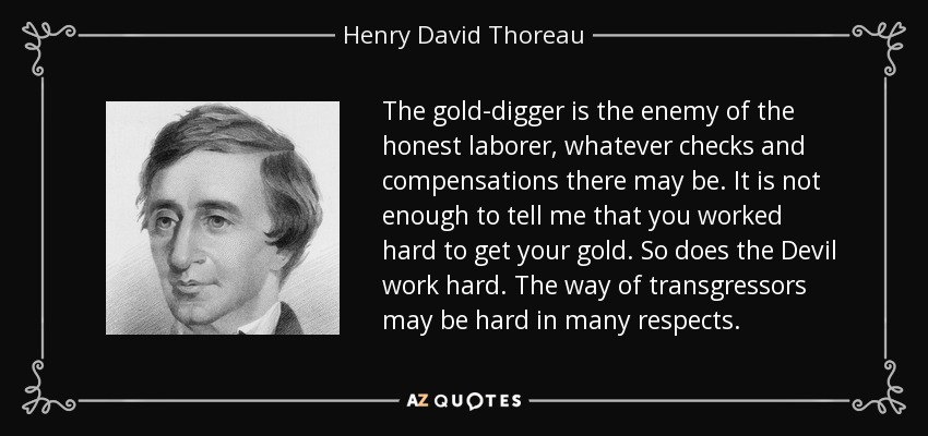 The gold-digger is the enemy of the honest laborer, whatever checks and compensations there may be. It is not enough to tell me that you worked hard to get your gold. So does the Devil work hard. The way of transgressors may be hard in many respects. - Henry David Thoreau