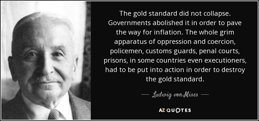 The gold standard did not collapse. Governments abolished it in order to pave the way for inflation. The whole grim apparatus of oppression and coercion, policemen, customs guards, penal courts, prisons, in some countries even executioners, had to be put into action in order to destroy the gold standard. - Ludwig von Mises