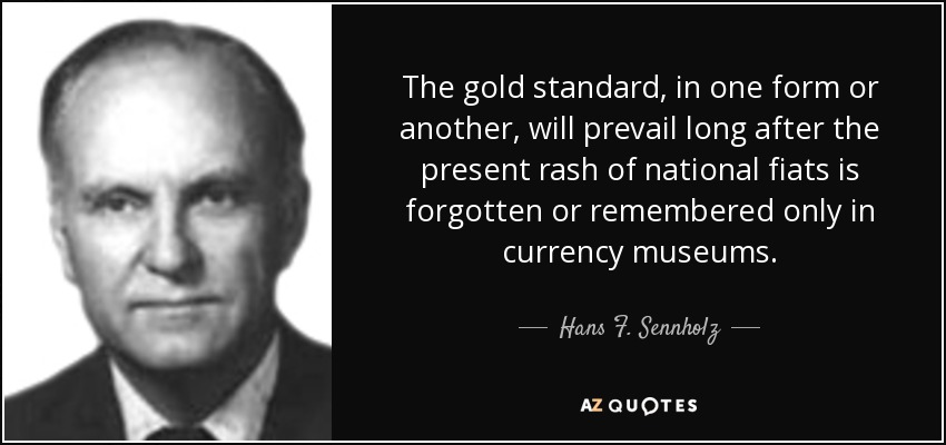 The gold standard, in one form or another, will prevail long after the present rash of national fiats is forgotten or remembered only in currency museums. - Hans F. Sennholz