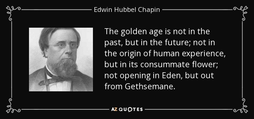 The golden age is not in the past, but in the future; not in the origin of human experience, but in its consummate flower; not opening in Eden, but out from Gethsemane. - Edwin Hubbel Chapin