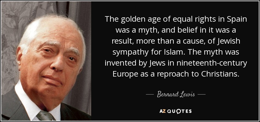 The golden age of equal rights in Spain was a myth, and belief in it was a result, more than a cause, of Jewish sympathy for Islam. The myth was invented by Jews in nineteenth-century Europe as a reproach to Christians. - Bernard Lewis