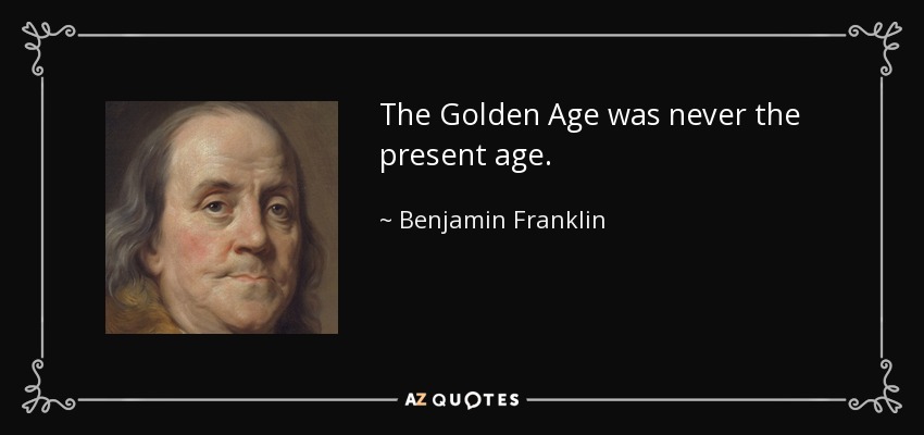The Golden Age was never the present age. - Benjamin Franklin