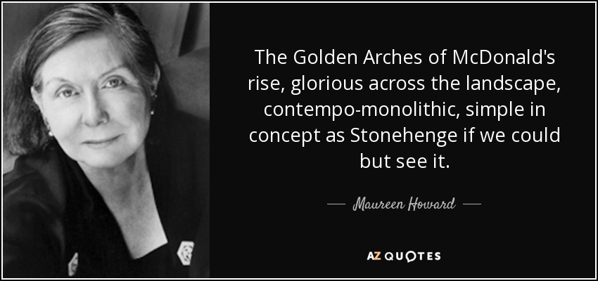 The Golden Arches of McDonald's rise, glorious across the landscape, contempo-monolithic, simple in concept as Stonehenge if we could but see it. - Maureen Howard