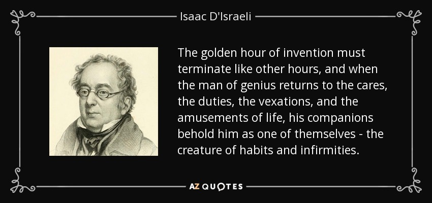 The golden hour of invention must terminate like other hours, and when the man of genius returns to the cares, the duties, the vexations, and the amusements of life, his companions behold him as one of themselves - the creature of habits and infirmities. - Isaac D'Israeli