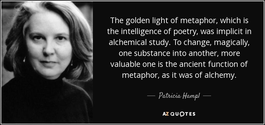 The golden light of metaphor, which is the intelligence of poetry, was implicit in alchemical study. To change, magically, one substance into another, more valuable one is the ancient function of metaphor, as it was of alchemy. - Patricia Hampl