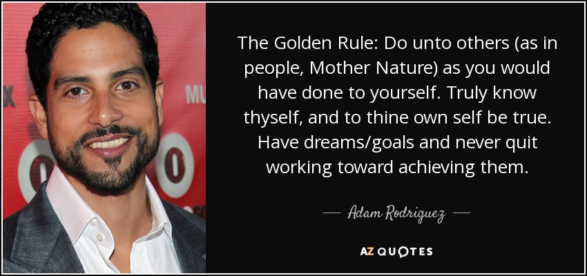 The Golden Rule: Do unto others (as in people, Mother Nature) as you would have done to yourself. Truly know thyself, and to thine own self be true. Have dreams/goals and never quit working toward achieving them. - Adam Rodriguez