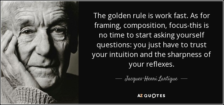 The golden rule is work fast. As for framing, composition, focus-this is no time to start asking yourself questions: you just have to trust your intuition and the sharpness of your reflexes. - Jacques-Henri Lartigue