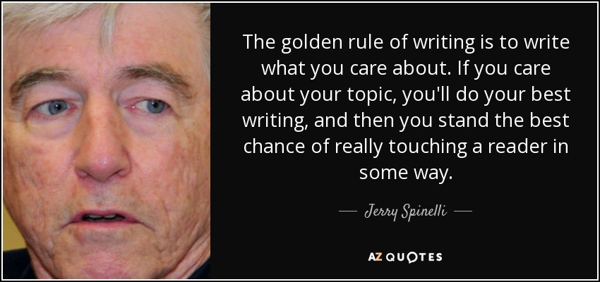 The golden rule of writing is to write what you care about. If you care about your topic, you'll do your best writing, and then you stand the best chance of really touching a reader in some way. - Jerry Spinelli
