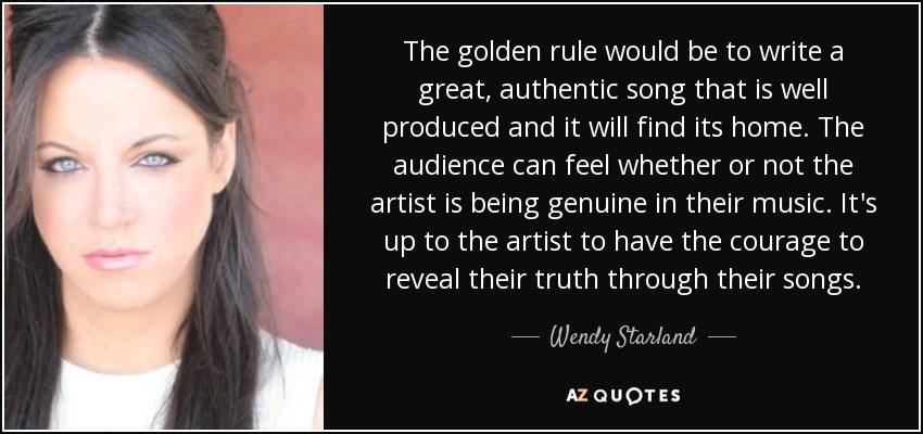 The golden rule would be to write a great, authentic song that is well produced and it will find its home. The audience can feel whether or not the artist is being genuine in their music. It's up to the artist to have the courage to reveal their truth through their songs. - Wendy Starland